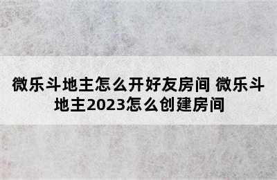 微乐斗地主怎么开好友房间 微乐斗地主2023怎么创建房间